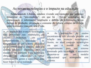As novas tecnologias e o impacto na educação
Ainda segundo Libâneo, estamos vivendo um momento que podemos
denominar de “pós-moderno”, em que há - Novas tecnologias da
comunicação e informação, ampliação e difusão da informação, novas
formas de produção, circulação e consumo da cultura, colapso da divisão
entre realidade e imagem, arte e vida.
 O impacto dos avanços tecnológicos
tem provocado nas instituições de
ensino, mudanças em seu
comportamento, passando da
tranquilidade de um sistema educativo
social conservador e estático, para um
sistema educativo dinâmico, onde as
mudanças no ambiente e na tecnologia
obrigam os educadores a obter
conhecimentos gerais e específicos para
fazer frente à nova realidade.
 As instituições de ensino
encontram-se sob elevada pressão em
relação aos avanços tecnológicos.
Assim, no atual contexto tecnológico
em que o mundo se volta
completamente para um sistema
dominado pela tecnologia, é necessário
despertar-se para um modelo
educacional que acompanhe este
sistema.
 