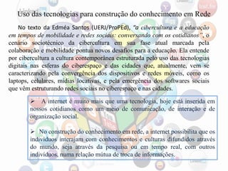 Uso das tecnologias para construção do conhecimento em Rede
No texto da Edméa Santos (UERJ/ProPEd), “a cibercultura e a educação
em tempos de mobilidade e redes sociais: conversando com os cotidianos”, o
cenário sociotécnico da cibercultura em sua fase atual marcada pela
colaboração e mobilidade pontua novos desafios para a educação. Ela entende
por cibercultura a cultura contemporânea estruturada pelo uso das tecnologias
digitais nas esferas do ciberespaço e das cidades que, atualmente, vem se
caracterizando pela convergência dos dispositivos e redes móveis, como os
laptops, celulares, mídias locativas, e pela emergência dos softwares sociais
que vêm estruturando redes sociais no ciberespaço e nas cidades.
 A internet é muito mais que uma tecnologia, hoje está inserida em
nossos cotidianos como um meio de comunicação, de interação e de
organização social.
 No construção do conhecimento em rede, a internet possibilita que os
indivíduos interajam com conhecimentos e culturas difundidos através
do mundo, seja através da pesquisa ou em tempo real, com outros
indivíduos, numa relação mútua de troca de informações.
 