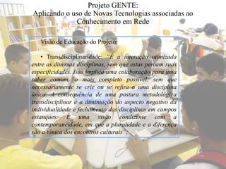 Projeto GENTE:
Aplicando o uso de Novas Tecnologias associadas ao
Conhecimento em Rede
Visão de Educação do Projeto:
• Transdisciplinaridade: “É a interação otimizada
entre as diversas disciplinas, sem que estas percam suas
especificidades. Isso implica uma colaboração para uma
saber comum, o mais completo possível, sem que
necessariamente se crie ou se refira a uma disciplina
única. A consequência de uma postura metodológica
transdisciplinar é a diminuição do aspecto negativo da
individualidade e fechamento das disciplinas em campos
estanques. É uma visão condizente com a
contemporaneidade, em que a pluralidade e a diferença
são a tônica dos encontros culturais”;
 