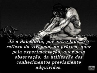 Já a Sabedoria, por outro lado, é o reflexo da vivência, na prática, quer pela experimentação, quer pela observação, da utilização dos conhecimentos previamente adquiridos. 