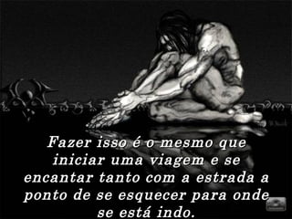 Fazer isso é o mesmo que iniciar uma viagem e se encantar tanto com a estrada a ponto de se esquecer para onde se está indo. 