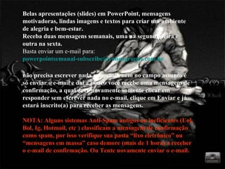 Belas apresentações (slides) em PowerPoint, mensagens motivadoras, lindas imagens e textos para criar um ambiente de alegria e bem-estar. Receba duas mensagens semanais, uma na segunda-feira e outra na sexta. Basta enviar um e-mail para:  [email_address]   não precisa escrever nada no e-mail, nem no campo assunto é só enviar o e-mail e daí a pouco você recebe uma mensagem de confirmação, a qual deve novamente somente clicar em responder sem escrever nada no e-mail, clique em Enviar e já estará inscrito(a) para receber as mensagens.  NOTA: Alguns sistemas Anti-Spam antigos ou ineficientes (Uol, Bol, Ig, Hotmail, etc ) classificam a mensagem de confirmação como spam, por isso verifique sua pasta “lixo eletrônico” ou “mensagens em massa” caso demore (mais de 1 hora) a receber  o e-mail de confirmação. Ou Tente novamente enviar o e-mail. 