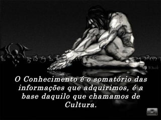 O Conhecimento é o somatório das informações que adquirimos, é a base daquilo que chamamos de Cultura. 