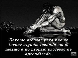 Deve-se atentar para não se
 tornar alguém fechado em si
mesmo e no próprio processo de
         aprendizado.
 