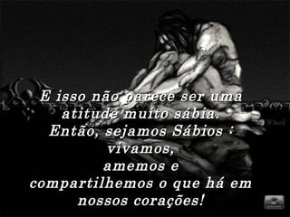 E isso não parece ser uma
    atitude muito sábia.
  Então, sejamos Sábios :
          vivamos,
         amemos e
compartilhemos o que há em
      nossos corações!
 