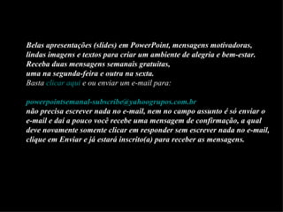 Belas apresentações (slides) em PowerPoint, mensagens motivadoras,
lindas imagens e textos para criar um ambiente de alegria e bem-estar.
Receba duas mensagens semanais gratuitas,
uma na segunda-feira e outra na sexta.
Basta clicar aqui e ou enviar um e-mail para:

powerpointsemanal-subscribe@yahoogrupos.com.br
não precisa escrever nada no e-mail, nem no campo assunto é só enviar o
e-mail e daí a pouco você recebe uma mensagem de confirmação, a qual
deve novamente somente clicar em responder sem escrever nada no e-mail,
clique em Enviar e já estará inscrito(a) para receber as mensagens.
 