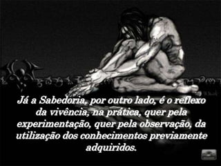 Já a Sabedoria, por outro lado, é o reflexo
     da vivência, na prática, quer pela
experimentação, quer pela observação, da
utilização dos conhecimentos previamente
                adquiridos.
 