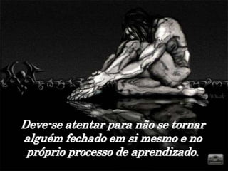 Deve-se atentar para não se tornar
alguém fechado em si mesmo e no
 próprio processo de aprendizado.
 