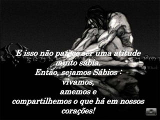 E isso não parece ser uma atitude
            muito sábia.
      Então, sejamos Sábios :
             vivamos,
             amemos e
compartilhemos o que há em nossos
             corações!
 