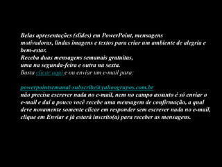 Belas apresentações (slides) em PowerPoint, mensagens
motivadoras, lindas imagens e textos para criar um ambiente de alegria e
bem-estar.
Receba duas mensagens semanais gratuitas,
uma na segunda-feira e outra na sexta.
Basta clicar aqui e ou enviar um e-mail para:

powerpointsemanal-subscribe@yahoogrupos.com.br
não precisa escrever nada no e-mail, nem no campo assunto é só enviar o
e-mail e daí a pouco você recebe uma mensagem de confirmação, a qual
deve novamente somente clicar em responder sem escrever nada no e-mail,
clique em Enviar e já estará inscrito(a) para receber as mensagens.
 