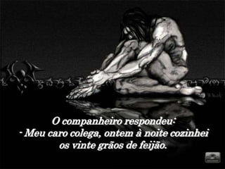 O companheiro respondeu:
- Meu caro colega, ontem à noite cozinhei
        os vinte grãos de feijão.
 