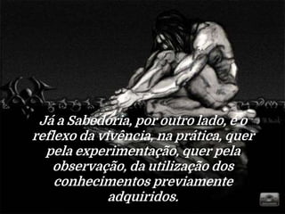 Já a Sabedoria, por outro lado, é o
reflexo da vivência, na prática, quer
pela experimentação, quer pela
observação, da utilização dos
conhecimentos previamente
adquiridos.
 