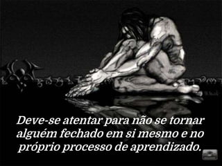 Deve-se atentar para não se tornar
alguém fechado em si mesmo e no
próprio processo de aprendizado.
 