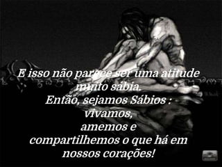 E isso não parece ser uma atitude
muito sábia.
Então, sejamos Sábios :
vivamos,
amemos e
compartilhemos o que há em
nossos corações!
 