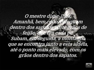 O mestre disse-lhes:
Amanhã, bem cedo, coloquem
dentro dos sapatos vinte grãos de
feijão, dez em cada pé.
Subam, em seguida, a montanha
que se encontra junto a esta aldeia,
até o ponto mais elevado, com os
grãos dentro dos sapatos.
 