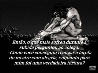 Então, o que mais sofreu durante a
subida perguntou ao colega:
- Como você conseguiu realizar a tarefa
do mestre com alegria, enquanto para
mim foi uma verdadeira tortura?
 