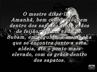 O mestre disse-lhes:O mestre disse-lhes:
Amanhã, bem cedo, coloquemAmanhã, bem cedo, coloquem
dentro dos sapatos vinte grãosdentro dos sapatos vinte grãos
de feijão, dez em cada pé.de feijão, dez em cada pé.
Subam, em seguida, a montanhaSubam, em seguida, a montanha
que se encontra junto a estaque se encontra junto a esta
aldeia, até o ponto maisaldeia, até o ponto mais
elevado, com os grãos dentroelevado, com os grãos dentro
dos sapatos.dos sapatos.
 