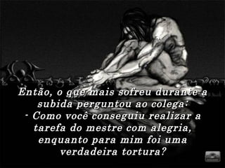 Então, o que mais sofreu durante aEntão, o que mais sofreu durante a
subida perguntou ao colega:subida perguntou ao colega:
- Como você conseguiu realizar a- Como você conseguiu realizar a
tarefa do mestre com alegria,tarefa do mestre com alegria,
enquanto para mim foi umaenquanto para mim foi uma
verdadeira tortura?verdadeira tortura?
 