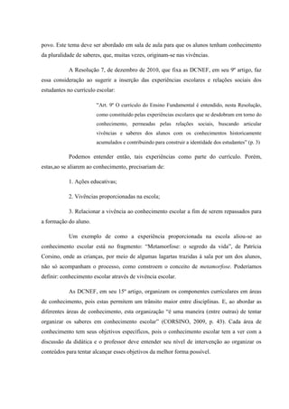 povo. Este tema deve ser abordado em sala de aula para que os alunos tenham conhecimento
da pluralidade de saberes, que, muitas vezes, originam-se nas vivências.
A Resolução 7, de dezembro de 2010, que fixa as DCNEF, em seu 9º artigo, faz
essa consideração ao sugerir a inserção das experiências escolares e relações sociais dos
estudantes no currículo escolar:
“Art. 9º O currículo do Ensino Fundamental é entendido, nesta Resolução,
como constituído pelas experiências escolares que se desdobram em torno do
conhecimento, permeadas pelas relações sociais, buscando articular
vivências e saberes dos alunos com os conhecimentos historicamente
acumulados e contribuindo para construir a identidade dos estudantes” (p. 3)

Podemos entender então, tais experiências como parte do currículo. Porém,
estas,ao se aliarem ao conhecimento, precisariam de:
1. Ações educativas;
2. Vivências proporcionadas na escola;
3. Relacionar a vivência ao conhecimento escolar a fim de serem repassados para
a formação do aluno.
Um exemplo de como a experiência proporcionada na escola aliou-se ao
conhecimento escolar está no fragmento: “Metamorfose: o segredo da vida”, de Patrícia
Corsino, onde as crianças, por meio de algumas lagartas trazidas à sala por um dos alunos,
não só acompanham o processo, como constroem o conceito de metamorfose. Poderíamos
definir: conhecimento escolar através de vivência escolar.
As DCNEF, em seu 15º artigo, organizam os componentes curriculares em áreas
de conhecimento, pois estas permitem um trânsito maior entre disciplinas. E, ao abordar as
diferentes áreas de conhecimento, esta organização “é uma maneira (entre outras) de tentar
organizar os saberes em conhecimento escolar” (CORSINO, 2009, p. 43). Cada área de
conhecimento tem seus objetivos específicos, pois o conhecimento escolar tem a ver com a
discussão da didática e o professor deve entender seu nível de intervenção ao organizar os
conteúdos para tentar alcançar esses objetivos da melhor forma possível.

 