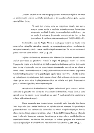 A escola tem tudo a ver com essa perspectiva no alcance dos objetivos das áreas
do conhecimento a serem trabalhadas encadeadas às diversidades culturais, pois, segundo
Angêla Méyer Borba:
“A escola tem a função social de proporcionar situações para que as
crianças possam ampliar e aprofundar conhecimentos que lhes permitam
compreender a realidade de várias formas, ampliando o sentido de ser e estar
no mundo, de pertencer a determinados grupos sociais, de viver em dado
tempo e lugar, de partilhar práticas e conhecimentos” (BORBA, 2006, p.22).

Sustentando o que diz Angêla Méyer, a escola pode cumprir sua função como
espaço sócio-cultural favorecendo a expressão e a comunicação dos saberes e produções das
crianças e uma das formas é a escrita, considerada pela autora como “ferramenta fundamental
para o acesso das várias áreas do saber” (Id. p. 23).
A gama de variedade e possibilidade de trabalhar com os alunos o conhecimento
escolar coordenado ao pluralismo cultural é ampla. O pedagogo atuante no Ensino
Fundamental precisa ter o domínio de atividades, sequências didáticas e projetos, favorecendo
desta forma a interelação entre os conhecimentos considerados necessários aos alunos e
outros saberes. Dependerá muito de o corpo profissional escolar estar disposto, preparado e
bem formado para desenvolver a aprendizagem a partir desta perspectiva – abordar as áreas
de conhecimento correlacionando à diversidade cultural - haja vista que está intrínseco nesta
visão, que se requer além de planejamento teórico, um trabalho real, pois, desta maneira,
pode-se construir o processo ensino-aprendizagem.
Deve-se tratar de não eliminar a carga de conhecimento que o aluno traz, validar,
considerar e aproveitar seus saberes no conhecimento sistematizado, porque assim, o aluno
aprende sobre ele mesmo e sobre o mundo ao seu redor. A escola contribuiria para formar e
reforçar a identidade do alunado.
Pensar estratégias que possam inovar, permitindo maior interação dos alunos.
Seria importante que a escola mantivesse um registro sobre os processos de aprendizagem
para melhorá-lo a cada oportunidade, culminando não apenas na aprendizagem por parte do
aluno, mas mostrando ser possível atingir o artigo 1º da Lei de Diretrizes e Bases da Educação
onde “a educação abrange os processos formativos que se desenvolvem na vida familiar, na
convivência humana, no trabalho, nas instituições de ensino e pesquisa, nos movimentos
sociais e organizações da sociedade civil e nas manifestações culturais” (LBD, 1996, p.1).

 