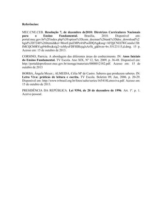 Referências:
MEC.CNE.CEB. Resolução 7, de dezembro de2010: Diretrizes Curriculares Nacionais
para
o
Ensino
Fundamental.
Brasília,
2010.
Disponível
em:
portal.mec.gov.br%2Findex.php%3Foption%3Dcom_docman%26task%3Ddoc_download%2
6gid%3D7246%26Itemid&ei=MsxtUpuEMPc4APooIDQAg&usg=AFQjCNEEWCoeaIu13B
IMCQCb0RVcg94rBw&sig2=ioMyxFDFHIRojqJsAr5k_g&bvm=bv.55123115,d.dmg. 15 p.
Acesso em: 15 de outubro de 2013.
CORSINO, Patrícia. A abordagem das diferentes áreas do conhecimento. IN: Anos Iniciais
do Ensino Fundamental. TV Escola. Ano XIX, Nº 12, Set, 2009. p. 36-48. Disponível em:
http://portaldoprofessor.mec.gov.br/storage/materiais/0000012182.pdf. Acesso em: 15 de
outubro de 2013
BORBA, Ângela Meyer.; ALMEIDA, Célia Mª de Castro. Saberes que produzem saberes. IN:
Letra Viva: práticas de leitura e escrita. TV Escola. Boletim 09, Jun, 2006. p. 20-29.
Disponível em: http://www.tvbrasil.org.br/fotos/salto/series/165418Letraviva.pdf. Acesso em:
15 de outubro de 2013.
PRESIDÊNCIA DA REPÚBLICA. Lei 9394, de 20 de dezembro de 1996. Art. 1º. p. 1.
Acervo pessoal.

 