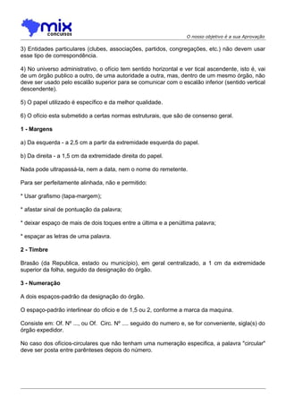 O nosso objetivo é a sua Aprovação

3) Entidades particulares (clubes, associações, partidos, congregações, etc.) não devem usar
esse tipo de correspondência.
4) No universo administrativo, o ofício tem sentido horizontal e ver tical ascendente, isto é, vai
de um órgão publico a outro, de uma autoridade a outra, mas, dentro de um mesmo órgão, não
deve ser usado pelo escalão superior para se comunicar com o escalão inferior (sentido vertical
descendente).
5) O papel utilizado é específico e da melhor qualidade.
6) O ofício esta submetido a certas normas estruturais, que são de consenso geral.
1 - Margens
a) Da esquerda - a 2,5 cm a partir da extremidade esquerda do papel.
b) Da direita - a 1,5 cm da extremidade direita do papel.
Nada pode ultrapassá-la, nem a data, nem o nome do remetente.
Para ser perfeitamente alinhada, não e permitido:
* Usar grafismo (tapa-margem);
* afastar sinal de pontuação da palavra;
* deixar espaço de mais de dois toques entre a última e a penúltima palavra;
* espaçar as letras de uma palavra.
2 - Timbre
Brasão (da Republica, estado ou município), em geral centralizado, a 1 cm da extremidade
superior da folha, seguido da designação do órgão.
3 - Numeração
A dois espaços-padrão da designação do órgão.
O espaço-padrão interlinear do oficio e de 1,5 ou 2, conforme a marca da maquina.
Consiste em: Of. Nº ..., ou Of. Circ. Nº .... seguido do numero e, se for conveniente, sigla(s) do
órgão expedidor.
No caso dos ofícios-circulares que não tenham uma numeração especifica, a palavra "circular"
deve ser posta entre parênteses depois do número.

 