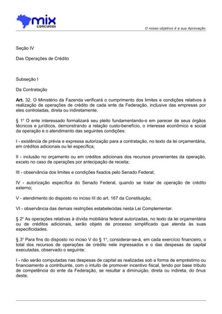 O nosso objetivo é a sua Aprovação

Seção IV
Das Operações de Crédito

Subseção I
Da Contratação
Art. 32. O Ministério da Fazenda verificará o cumprimento dos limites e condições relativos à
realização de operações de crédito de cada ente da Federação, inclusive das empresas por
eles controladas, direta ou indiretamente.
§ 1o O ente interessado formalizará seu pleito fundamentando-o em parecer de seus órgãos
técnicos e jurídicos, demonstrando a relação custo-benefício, o interesse econômico e social
da operação e o atendimento das seguintes condições:
I - existência de prévia e expressa autorização para a contratação, no texto da lei orçamentária,
em créditos adicionais ou lei específica;
II - inclusão no orçamento ou em créditos adicionais dos recursos provenientes da operação,
exceto no caso de operações por antecipação de receita;
III - observância dos limites e condições fixados pelo Senado Federal;
IV - autorização específica do Senado Federal, quando se tratar de operação de crédito
externo;
V - atendimento do disposto no inciso III do art. 167 da Constituição;
VI - observância das demais restrições estabelecidas nesta Lei Complementar.
§ 2o As operações relativas à dívida mobiliária federal autorizadas, no texto da lei orçamentária
ou de créditos adicionais, serão objeto de processo simplificado que atenda às suas
especificidades.
§ 3o Para fins do disposto no inciso V do § 1 o, considerar-se-á, em cada exercício financeiro, o
total dos recursos de operações de crédito nele ingressados e o das despesas de capital
executadas, observado o seguinte:
I - não serão computadas nas despesas de capital as realizadas sob a forma de empréstimo ou
financiamento a contribuinte, com o intuito de promover incentivo fiscal, tendo por base tributo
de competência do ente da Federação, se resultar a diminuição, direta ou indireta, do ônus
deste;

 