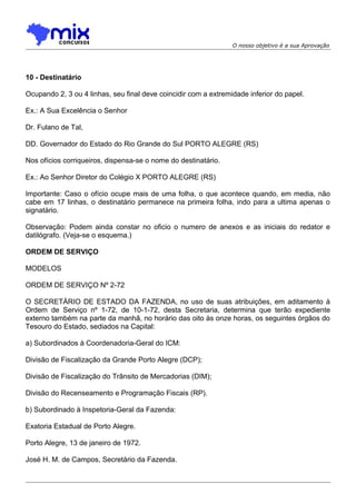 O nosso objetivo é a sua Aprovação

10 - Destinatário
Ocupando 2, 3 ou 4 linhas, seu final deve coincidir com a extremidade inferior do papel.
Ex.: A Sua Excelência o Senhor
Dr. Fulano de Tal,
DD. Governador do Estado do Rio Grande do Sul PORTO ALEGRE (RS)
Nos ofícios corriqueiros, dispensa-se o nome do destinatário.
Ex.: Ao Senhor Diretor do Colégio X PORTO ALEGRE (RS)
Importante: Caso o ofício ocupe mais de uma folha, o que acontece quando, em media, não
cabe em 17 linhas, o destinatário permanece na primeira folha, indo para a ultima apenas o
signatário.
Observação: Podem ainda constar no oficio o numero de anexos e as iniciais do redator e
datilógrafo. (Veja-se o esquema.)
ORDEM DE SERVIÇO
MODELOS
ORDEM DE SERVIÇO Nº 2-72
O SECRETÁRIO DE ESTADO DA FAZENDA, no uso de suas atribuições, em aditamento à
Ordem de Serviço nº 1-72, de 10-1-72, desta Secretaria, determina que terão expediente
externo também na parte da manhã, no horário das oito às onze horas, os seguintes órgãos do
Tesouro do Estado, sediados na Capital:
a) Subordinados à Coordenadoria-Geral do ICM:
Divisão de Fiscalização da Grande Porto Alegre (DCP);
Divisão de Fiscalização do Trânsito de Mercadorias (DIM);
Divisão do Recenseamento e Programação Fiscais (RP).
b) Subordinado à Inspetoria-Geral da Fazenda:
Exatoria Estadual de Porto Alegre.
Porto Alegre, 13 de janeiro de 1972.
José H. M. de Campos, Secretário da Fazenda.

 