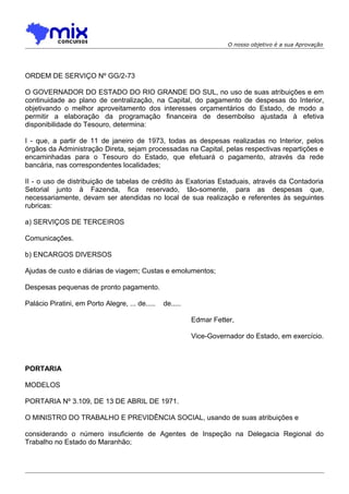 O nosso objetivo é a sua Aprovação

ORDEM DE SERVIÇO Nº GG/2-73
O GOVERNADOR DO ESTADO DO RIO GRANDE DO SUL, no uso de suas atribuições e em
continuidade ao plano de centralização, na Capital, do pagamento de despesas do Interior,
objetivando o melhor aproveitamento dos interesses orçamentários do Estado, de modo a
permitir a elaboração da programação financeira de desembolso ajustada à efetiva
disponibilidade do Tesouro, determina:
I - que, a partir de 11 de janeiro de 1973, todas as despesas realizadas no Interior, pelos
órgãos da Administração Direta, sejam processadas na Capital, pelas respectivas repartições e
encaminhadas para o Tesouro do Estado, que efetuará o pagamento, através da rede
bancária, nas correspondentes localidades;
II - o uso de distribuição de tabelas de crédito às Exatorias Estaduais, através da Contadoria
Setorial junto à Fazenda, fica reservado, tão-somente, para as despesas que,
necessariamente, devam ser atendidas no local de sua realização e referentes às seguintes
rubricas:
a) SERVIÇOS DE TERCEIROS
Comunicações.
b) ENCARGOS DIVERSOS
Ajudas de custo e diárias de viagem; Custas e emolumentos;
Despesas pequenas de pronto pagamento.
Palácio Piratini, em Porto Alegre, ... de.....

de.....
Edmar Fetter,
Vice-Governador do Estado, em exercício.

PORTARIA
MODELOS
PORTARIA Nº 3.109, DE 13 DE ABRIL DE 1971.
O MINISTRO DO TRABALHO E PREVIDÊNCIA SOCIAL, usando de suas atribuições e
considerando o número insuficiente de Agentes de Inspeção na Delegacia Regional do
Trabalho no Estado do Maranhão;

 
