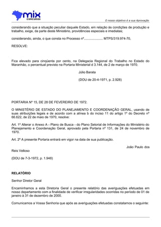 O nosso objetivo é a sua Aprovação

considerando que a situação peculiar daquele Estado, em relação às condições de produção e
trabalho, exige, da parte deste Ministério, providências especiais e imediatas;
considerando, ainda, o que consta no Processo nº..................... MTPS/319.974-70,
RESOLVE:

Fica elevado para cinqüenta por cento, na Delegacia Regional do Trabalho no Estado do
Maranhão, o percentual previsto na Portaria Ministerial d 3.144, de 2 de março de 1970.
Júlio Barata
(DOU de 20-4-1971, p. 2.928)

PORTARIA Nº 15, DE 28 DE FEVEREIRO DE 1972.
O MINISTÉRIO DE ESTADO DO PLANEJAMENTO E COORDENAÇÃO GERAL, usando de
suas atribuições legais e de acordo com a alínea b do inciso 11 do artigo 1º do Decreto nº
66.622, de 22 de maio de 1970, resolve:
Art. 1º Alterar o Anexo A - Plano de Busca - do Plano Setorial de Informações do Ministério do
Planejamento e Coordenação Geral, aprovado pela Portaria nº 131, de 24 de novembro de
1970.
Art. 2º A presente Portaria entrará em vigor na data de sua publicação.
João Paulo dos
Reis Velloso
(DOU de 7-3-1972, p. 1.948)

RELATÓRIO
Senhor Diretor Geral
Encaminhamos a esta Diretoria Geral o presente relatório das averiguações efetuadas em
nosso departamento com a finalidade de verificar irregularidades ocorridas no período de 01 de
janeiro à 31 de dezembro de 2000.
Comunicamos a Vossa Senhoria que após as averiguações efetuadas constatamos o seguinte:

 