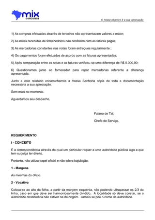 O nosso objetivo é a sua Aprovação

1) As compras efetuadas através de terceiros não apresentavam valores a maior;
2) As notas recebidas de fornecedores não conferem com as faturas pagas;
3) As mercadorias constantes nas notas foram entregues regularmente ;
4) Os pagamentos foram efetuados de acordo com as faturas apresentadas;
5) Após comparação entre as notas e as faturas verificou-se uma diferença de R$ 5.000,00;
6) Questionamos junto ao fornecedor para repor mercadorias referente a diferença
apresentada.
Junto a este relatório encaminhamos a Vossa Senhoria cópia de toda a documentação
necessária a sua apreciação.
Sem mais no momento.
Aguardamos seu despacho.

Fulano de Tal,
Chefe de Serviço.

REQUERIMENTO
I - CONCEITO
É a correspondência através da qual um particular requer a uma autoridade pública algo a que
tem ou julga ter direito.
Portanto, não utiliza papel oficial e não tolera bajulação.
1 - Margens
As mesmas do ofício.
2 - Vocativo
Coloca-se ao alto da folha, a partir da margem esquerda, não podendo ultrapassar os 2/3 da
linha, caso em que deve ser harmoniosamente dividido. A localidade só deve constar, se a
autoridade destinatária não estiver na da origem. Jamais se põe o nome da autoridade.

 
