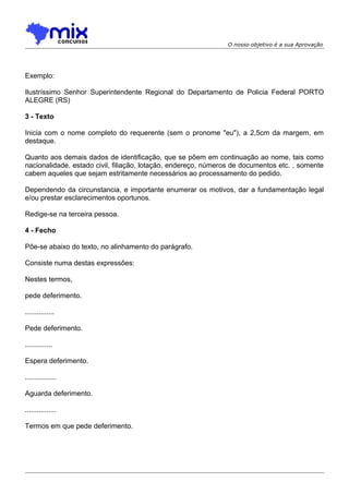 O nosso objetivo é a sua Aprovação

Exemplo:
Ilustríssimo Senhor Superintendente Regional do Departamento de Policia Federal PORTO
ALEGRE (RS)
3 - Texto
Inicia com o nome completo do requerente (sem o pronome "eu"), a 2,5cm da margem, em
destaque.
Quanto aos demais dados de identificação, que se põem em continuação ao nome, tais como
nacionalidade, estado civil, filiação, lotação, endereço, números de documentos etc. , somente
cabem aqueles que sejam estritamente necessários ao processamento do pedido.
Dependendo da circunstancia, e importante enumerar os motivos, dar a fundamentação legal
e/ou prestar esclarecimentos oportunos.
Redige-se na terceira pessoa.
4 - Fecho
Põe-se abaixo do texto, no alinhamento do parágrafo.
Consiste numa destas expressões:
Nestes termos,
pede deferimento.
...............
Pede deferimento.
..............
Espera deferimento.
................
Aguarda deferimento.
................
Termos em que pede deferimento.

 