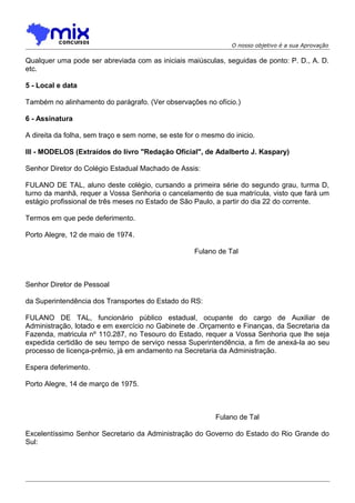 O nosso objetivo é a sua Aprovação

Qualquer uma pode ser abreviada com as iniciais maiúsculas, seguidas de ponto: P. D., A. D.
etc.
5 - Local e data
Também no alinhamento do parágrafo. (Ver observações no ofício.)
6 - Assinatura
A direita da folha, sem traço e sem nome, se este for o mesmo do inicio.
III - MODELOS (Extraídos do livro "Redação Oficial", de Adalberto J. Kaspary)
Senhor Diretor do Colégio Estadual Machado de Assis:
FULANO DE TAL, aluno deste colégio, cursando a primeira série do segundo grau, turma D,
turno da manhã, requer a Vossa Senhoria o cancelamento de sua matrícula, visto que fará um
estágio profissional de três meses no Estado de São Paulo, a partir do dia 22 do corrente.
Termos em que pede deferimento.
Porto Alegre, 12 de maio de 1974.
Fulano de Tal

Senhor Diretor de Pessoal
da Superintendência dos Transportes do Estado do RS:
FULANO DE TAL, funcionário público estadual, ocupante do cargo de Auxiliar de
Administração, lotado e em exercício no Gabinete de .Orçamento e Finanças, da Secretaria da
Fazenda, matricula nº 110.287, no Tesouro do Estado, requer a Vossa Senhoria que lhe seja
expedida certidão de seu tempo de serviço nessa Superintendência, a fim de anexá-la ao seu
processo de Iicença-prêmio, já em andamento na Secretaria da Administração.
Espera deferimento.
Porto Alegre, 14 de março de 1975.

Fulano de Tal
Excelentíssimo Senhor Secretario da Administração do Governo do Estado do Rio Grande do
Sul:

 