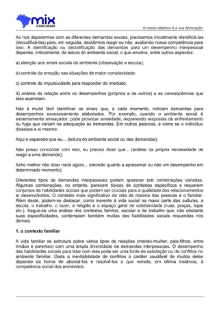 O nosso objetivo é a sua Aprovação

Ao nos depararmos com as diferentes demandas sociais, precisamos inicialmente identificá-las
(decodificá-las) para, em seguida, decidirmos reagir ou não, avaliando nossa competência para
isso. A identificação ou decodificação das demandas para um desempenho interpessoal
depende, criticamente, da leitura do ambiente social, o que envolve, entre outros aspectos:
a) atenção aos sinais sociais do ambiente (observação e escuta);
b) controle da emoção nas situações de maior complexidade;
c) controle da impulsividade para responder de imediato;
d) análise da relação entre os desempenhos (próprios e de outros) e as conseqüências que
eles acarretam.
Não é muito fácil identificar os sinais que, a cada momento, indicam demandas para
desempenhos excessivamente elaborados. Por exemplo, quando o ambiente social é
extremamente ameaçador, pode provocar ansiedade, requerendo respostas de enfrentamento
ou fuga que variam na adequação às demandas. Em outras palavras, é como se o indivíduo
dissesse a si mesmo:
Aqui é esperado que eu... (leitura do ambiente social ou das demandas);
Não posso concordar com isso, eu preciso dizer que... (análise da própria necessidade de
reagir a uma demanda);
Acho melhor não dizer nada agora... (decisão quanto a apresentar ou não um desempenho em
determinado momento).
Diferentes tipos de demandas interpessoais podem aparecer sob combinações variadas.
Algumas combinações, no entanto, parecem típicas de contextos específicos e requerem
conjuntos de habilidades sociais que podem ser cruciais para a qualidade dos relacionamentos
aí desenvolvidos. O contexto mais significativo da vida da maioria das pessoas é o familiar.
Além deste, podem-se destacar, como inerente à vida social na maior parte das culturas, a
escola, o trabalho, o lazer, a religião e o espaço geral de cotidianidade (ruas, praças, lojas
etc.). Segue-se uma análise dos contextos familiar, escolar e de trabalho que, não obstante
suas especificidades, contemplam também muitas das habilidades sociais requeridas nos
demais.
1. o contexto familiar
A vida familiar se estrutura sobre vários tipos de relações (marido-mulher, pais-filhos, entre
irmãos e parentes) com uma ampla diversidade de demandas interpessoais. O desempenho
das habilidades sociais para lidar com elas pode ser uma fonte de satisfação ou de conflitos no
ambiente familiar. Dada a inevitabilidade de conflitos o caráter saudável de muitos deles
depende da forma de abordá-los e resolvê-los o que remete, em última instância, à
competência social dos envolvidos.

 