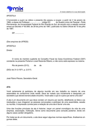 O nosso objetivo é a sua Aprovação

APOSTILA
0 funcionário a quem se refere o presente Ato passou a ocupar, a partir de V de janeiro de
1966, a classe de Professor ............. ....... código EC
do Quadro único de Pessoal - Parte
Permanente, da Universidade Federal do Rio Grande do Sul, de acordo com a relação nominal
anexa ao Decreto nº 60.906, de 28 de junho de 1967, publicado no Diário Oficial de 10 de julho
de 1967.
DP, ................

(Dos arquivos da UFRGS)
APOSTILA
Diretor

O nome do membro suplente do Conselho Fiscal da Caixa Econômica Federal (CEF)
constante na presente Portaria é José Rezende Ribeiro, e não como está expresso na mesma.
Rio de janeiro (G13),

de

de

(DOU de 31-3-1971, p. 2.517)

José Flávio Pécora, Secretário-Geral.

ATA
Você certamente já participou de alguma reunião em seu trabalho ou mesmo de uma
assembléia do condomínio onde reside. Deve ter notado que inicialmente é designado um
secretário que deverá lavrara atado encontro. Você sabe o que é e para que serve uma ata?
A ata é um documento em que deve constar um resumo por escrito, detalhando os fatos e as
resoluções a que chegaram as pessoas convocadas a participar de uma assembléia, sessão
ou reunião. A expressão correta para a redação de uma ata é lavrar uma ata.
Uma das funções principais da ata é historiar, traçar um painel cronológico da vida de uma
empresa, associação, instituição. Serve como documento para consulta posterior, tendo em
alguns casos caráter obrigatório.
Por tratar-se de um documento, a ata deve seguir algumas normas específicas. Analisemos al gumas delas.

 