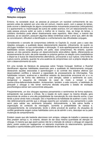 O nosso objetivo é a sua Aprovação

Relações conjugais
Embora, na sociedade atual, as pessoas já possuam um razoável conhecimento de seu
parceiro antes de optarem por uma vida em comum, mesmo assim, com o passar do tempo,
pode ocorrer a deterioração de alguns comportamentos mutuamente prazerosos (reforçadores)
e o aparecimento ou maximização de outros de caráter aversivo. Em um relacionamento novo,
cada pessoa procura exibir ao outro o melhor de si mesma, mas, ao longo do tempo, o
cotidiano doméstico pode alterar drasticamente esse repertório. Além disso, a maioria das
pessoas, ao se casarem, possuem algumas idéias românticas sobre o amor que, além de não
se concretizarem, dificultam a identificação e o enfrentamento das dificuldades conjugais.
Considerando o conceito de compromisso (referido no Capítulo 2), crucial. para o caso das
relações conjugais, a qualidade desse relacionamento depende, criticamente, de quanto os
cônJuges investem na sua continuidade e otimização. O auto-aperfeiçoamento de ambos em
habilidades sociais conjugais garante, em parte, esse compromisso. No entanto, quando
apenas um dos parceiros alcança um desenvolvimento sócio-afetivo rápido, diferenciando-se
excessivamente do outro, ele pode reavaliar os próprios ganhos na relação como insatisfatórios
e dispor-se à busca de relacionamentos alternativos, provocando a sua ruptura. Uma fonte de
ruptura ocorre, portanto, quando há uma ausência de compromisso com a própria relação e/ou
com o desenvolvimento do outro.
Em uma revisão da literatura de pesquisas sobre Terapia Conjugal, Gottman e Ruschel
identificaram algumas habilidades essenciais para a qualidade do relacionamento conjugal,
destacando aquelas associadas à aprendizagem e ao controle dos estados afetivos que
desencadeiam conflitos e reduzem a capacidade de processamento de informações. Tais
habilidades incluem: acalmar-se e identificar estados de descontrole emocional em si e no
cônjuge, ouvir de forma não defensiva e com atenção, validar o sentimento do outro,
reorganizar o esquema de interação do casal de modo a romper o ciclo
queixa-crítica-defensividade-desdém. Acrescentam, também, a este conjunto, a habilidade de
persuadir o cônjuge a não tomar nenhuma decisão enquanto o estado de excitação
psicofísiológica estiver sem autocontrole adequado.
Freqüentemente, um dos cônjuges expressa pensamentos e sentimentos de forma explosiva,
extrapolando nas queixas e críticas. Se a reação do outro seguir na mesma direção, gera
descontrole de ambos e uma alta probabilidade de manutenção do ciclo descrito acima, o que
tende a piorar ainda mais a situação. Daí a importância da habilidade de acalmar o outro. Ouvir
não defensivamente permite que o cônjuge exponha por completo o seu pensamento e pode
servir para validar seu sentimento (empatia). Adicionalmente, a fala calma facilita a
organização do conteúdo da mensagem, aumenta a probabilidade de clareza e,
conseqüentemente, de compreensão, tendo o efeito provável de acalmar. As situações de
conflito geralmente exigem outras habilidades como as de admitir o erro, desculpar-se ou pedir
mudanças de comportamento.
Existem casais que são bastante atenciosos com amigos, colegas de trabalho e pessoas que
lhes prestam serviço e, no entanto, deixam de dar essa mesma quantidade de atenção ao
cônjuge. A maioria que age assim parece não ter a intenção de colocar o cônjuge em segundo
plano, porém acaba por negligenciar um elemento importante do relacionamento, ignorando
situações e oportunidades para exercer a habilidade de dar atenção.

 