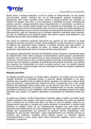O nosso objetivo é a sua Aprovação

Muitas vezes, a imagem idealizada, ou real no começo do relacionamento, de uma pessoa
bem-humorada, amável, carinhosa etc. vai se desvanecendo, gerando insatisfação e
desinteresse. Bom humor, gentileza mútua, carinho e atenção precisam ser cultivados no
cotidiano da relação. Para isso, é muito importante a habilidade de prover conseqüências
positivas quando o cônjuge apresenta esses comportamentos. A sinceridade, no entanto, é
fundamental, caso contrário poderá parecer que há pretensão de manipulação. Há um velho
adágro popular que cai bem nesta situação: amor com amor se paga. Em muitas situações em
que o comportamento do outro caminha na direção de desempenhos favoráveis à qualidade do
relacionamento, pode ser importante que os cônjuges explicitem claramente esses aspectos,
por meio da habilidade de dar feedback positivo. Da mesma maneira, pedir feedback é uma
habilidade que favorece uma avaliação conjunta.
São muitos os problemas resolvidos diariamente por apenas um dos membros da díade
conjugal em assuntos que afetam a ambos. Esses problemas, ou são corriqueiros, ou possuem
tal urgência que demandam ações imediatas. O partilhar decisões pelo casal produz, no
entanto, um equilíbrio nas relações de poder, na medida que ambos decidem e são,
igualmente, responsáveis pelo êxito ou fracasso de todo empreendimento.
Um subgrupo particularmente relevante de habilidades sociais conjugais é representado pelas
de relacionamento íntimo. Nesta categoria, os desempenhos sociais possuem características
singulares, com o padrão não verbal tendo um peso considerável na interação. O conteúdo (o
que se diz), a forma (como se diz) e a ocasião (quando se diz) são componentes importantes e
precisam ser bem dosados e ajustados às preferências das pessoas envolvidas. Isso significa
que requisitos não fundamentais em outros contextos ganham, aqui, um estatuto especial
como, por exemplo, as discriminações sutis das mensagens enviadas em códigos e elaboradas
no processo de interação.
Relações pais-filhos
As relações pais-filhos possuem um caráter afetivo, educativo e de cuidado que cria muitas e
variadas demandas de habilidades sociais. O exercício dessas habilidades é, em geral,
orientado para o equilíbrio entre os objetivos afetivos imediatos e os objetivos a médio e longo
prazo de promover o desenvolvimento integral dos filhos e prepará-los para a vida. Argyle
identifica três estratégias básicas pelas quais os pais educam seus filhos: a) por meio das
conseqüências (recompensas e punições), b) pelo estabelecimento de normas, explicações,
exortações e estímulos e c) por modelação. Cada uma dessas estratégias baseia-se em ações
educativas que supõem um repertório elaborado e diversificado de habilidades sociais dos
pais.
À medida que crescem, os filhos desenvolvem interesses, idéias e hábitos que podem gerar
conflitos familiares. Nem sempre é fácil para os pais a identificação dos sinais que apontam
para a iminência de um conflito entre eles e os filhos ou para os estágios iniciais de um
comportamento reprovado no contexto dos valores familiares. Inversamente, é também difícil
identificar os estágios iniciais de um comportamento desejável que pode estar sendo
mascarado pela predominância de outros indesejáveis. Na maioria das vezes, presta-se mais
atenção aos comportamentos que perturbam ou quebram normas estabelecidas. Com
freqüência os pais buscam interromper ' esses comportamentos com medidas punitivas ou
corretivas que produzem resultados pouco efetivos porque os suprimem apenas
momentaneamente e, ainda, podem gerar vários sentimentos negativos, como a raiva, o
abatimento, a revolta etc.

 