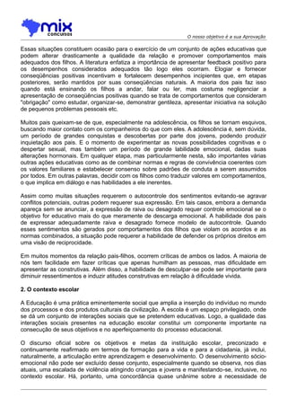 O nosso objetivo é a sua Aprovação

Essas situações constituem ocasião para o exercício de um conjunto de ações educativas que
podem alterar drasticamente a qualidade da relação e promover comportamentos mais
adequados dos filhos. A literatura enfatiza a importância de apresentar feedback positivo para
os desempenhos considerados adequados tão logo eles ocorram. Elogiar e fornecer
conseqüências positivas incentivam e fortalecem desempenhos incipientes que, em etapas
posteriores, serão mantidos por suas conseqüências naturais. A maioria dos pais faz isso
quando está ensinando os filhos a andar, falar ou ler, mas costuma negligenciar a
apresentação de conseqüências positivas quando se trata de comportamentos que consideram
"obrigação" como estudar, organizar-se, demonstrar gentileza, apresentar iniciativa na solução
de pequenos problemas pessoais etc.
Muitos pais queixam-se de que, especialmente na adolescência, os filhos se tornam esquivos,
buscando maior contato com os companheiros do que com eles. A adolescência é, sem dúvida,
um período de grandes conquistas e descobertas por parte dos jovens, podendo produzir
inquietação aos pais. E o momento de experimentar as novas possibilidades cognitivas e o
despertar sexual, mas também um período de grande labilidade emocional, dadas suas
alterações hormonais. Em qualquer etapa, mas particularmente nesta, são importantes várias
outras ações educativas como as de combinar normas e regras de convivência coerentes com
os valores familiares e estabelecer consenso sobre padrões de conduta a serem assumidos
por todos. Em outras palavras, decidir com os filhos como traduzir valores em comportamentos,
o que implica em diálogo e nas habilidades a ele inerentes.
Assim como muitas situações requerem o autocontrole dos sentimentos evitando-se agravar
conflitos potenciais, outras podem requerer sua expressão. Em tais casos, embora a demanda
apareça sem se anunciar, a expressão de raiva ou desagrado requer controle emocional se o
objetivo for educativo mais do que meramente de descarga emocional. A habilidade dos pais
de expressar adequadamente raiva e desagrado fornece modelo de autocontrole. Quando
esses sentimentos são gerados por comportamentos dos filhos que violam os acordos e as
normas combinados, a situação pode requerer a habilidade de defender os próprios direitos em
uma visão de reciprocidade.
Em muitos momentos da relação pais-filhos, ocorrem críticas de ambos os lados. A maioria de
nós tem facilidade em fazer críticas que apenas humilham as pessoas, mas dificuldade em
apresentar as construtivas. Além disso, a habilidade de desculpar-se pode ser importante para
diminuir ressentimentos e induzir atitudes construtivas em relação à dificuldade vivida.
2. O contexto escolar
A Educação é uma prática eminentemente social que amplia a inserção do indivíduo no mundo
dos processos e dos produtos culturais da civilização. A escola é um espaço privilegiado, onde
se dá um conjunto de interações sociais que se pretendem educativas. Logo, a qualidade das
interações sociais presentes na educação escolar constitui um componente importante na
consecução de seus objetivos e no aperfeiçoamento do processo educacional.
O discurso oficial sobre os objetivos e metas da instituição escolar, preconizado e
continuamente reafirmado em termos de formação para a vida e para a cidadania, já inclui,
naturalmente, a articulação entre aprendizagem e desenvolvimento. O desenvolvimento sócioemocional não pode ser excluído desse conjunto, especialmente quando se observa, nos dias
atuais, uma escalada de violência atingindo crianças e jovens e manifestando-se, inclusive, no
contexto escolar. Há, portanto, uma concordância quase unânime sobre a necessidade de

 