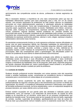 O nosso objetivo é a sua Aprovação

aprimoramento das competências sociais de alunos, professores e demais segmentos da
escola.
Mas é necessário destacar a importância de uma clara compreensão sobre que tipo de
habilidades efetivamente contribui para essa preparação para a vida. Em um de nossos
estudos, uma amostra significativa de professores da rede pública valorizou as habilidades
pró-sociais em níveis significativamente superiores à valorização atribuída às habilidades
assertivas e de enfrentamento. Como são complementares, é importante que todos esses
conjuntos sejam, igualmente, desenvolvidos na escola. Habilidades como liderar, convencer,
discordar, pedir, mudança de comportamento, expressar sentimentos negativos, lidar com
críticas, questionar, negociar decisões, resolver problemas etc. precisam também ser
promovidas pela escola. A emissão competente de tais habilidades pode constituir um antídoto
importante aos comportamentos violentos, especialmente se desenvolvidos paralelamente às
habilidades de expressar sentimentos positivos, valorizar o outro, elogiar, expressar empatia e
solidariedade e demonstrar boas maneiras.
Os estudantes excessivamente tímidos ou muito agressivos enfrentam maiores dificuldades na
escola, pois em geral apresentam déficits nas chamadas habilidades de sobrevivência em
classe: prestar atenção, seguir instruções, fazer e responder perguntas, oferecer e pedir ajuda,
agradecer, expor opiniões, discordar, controlar a própria raiva ou tédio, defender-se de
acusações injustas e pedir mudança de comportamento de colegas, no caso de chacotas e
provocações. Além das conseqüências sobre a aprendizagem, tais dificuldades podem se
reverter em problemas de auto-estima no desenvolvimento sócio-emocional.
Além disso, uma ampla literatura vem mostrando correlação entre déficits no repertório de
habilidades sociais dos alunos e suas dificuldades de aprendizagem e baixo rendimento
escolar. Embora a funcionalidade dessa relação ainda esteja sob investigação, não é difícil
imaginar a importância de habilidades como as de perguntar, pedir ajuda, responder perguntas,
dar opinião, expressar dificuldade etc. sobre a aprendizagem nesse contexto e, em particular,
como forma de obter atenção e cuidado por parte da professora.
3. o contexto de trabalho
Qualquer atuação profissional envolve interações com outras pessoas onde são requeridas
muitas e variadas habilidades sociais, componentes da competência técnica e interpessoal
necessária para o envolvimento em várias etapas de um processo produtivo.
A competência técnica usualmente faz parte dos objetivos educacionais dos cursos
profissionalizantes de segundo e terceiro graus e dos treinamentos que ocorrem no âmbito das
organizações. No entanto, a competência interpessoal raramente é relacionada como objetivo
de formação profissional ocorrendo, de forma assistemática, como um subproduto desejável do
processo educativo, por vezes referido como currículo oculto.
Embora existam ocupações em que grande parte das atividades é realizada quase que
isoladamente, como, por exemplo, a do restaurador de obras-de-arte, do copista de obras
antigas ou do arquivista em um escritório, ainda assim há um processo complementar que
depende da interação social. Tal processo pode ser de recepção de itens de tarefa, negociação
de contrato, reuniões, supervisão de atividades, aperfeiçoamento por meio de cursos etc.
Pode-se dizer que praticamente nenhum trabalho ocorre no isolamento social total. Por outro

 