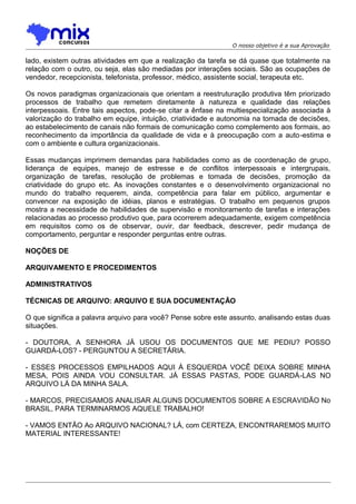 O nosso objetivo é a sua Aprovação

lado, existem outras atividades em que a realização da tarefa se dá quase que totalmente na
relação com o outro, ou seja, elas são mediadas por interações sociais. São as ocupações de
vendedor, recepcionista, telefonista, professor, médico, assistente social, terapeuta etc.
Os novos paradigmas organizacionais que orientam a reestruturação produtiva têm priorizado
processos de trabalho que remetem diretamente à natureza e qualidade das relações
interpessoais. Entre tais aspectos, pode-se citar a ênfase na multiespecialização associada à
valorização do trabalho em equipe, intuição, criatividade e autonomia na tomada de decisões,
ao estabelecimento de canais não formais de comunicação como complemento aos formais, ao
reconhecimento da importância da qualidade de vida e à preocupação com a auto -estima e
com o ambiente e cultura organizacionais.
Essas mudanças imprimem demandas para habilidades como as de coordenação de grupo,
liderança de equipes, manejo de estresse e de conflitos interpessoais e intergrupais,
organização de tarefas, resolução de problemas e tomada de decisões, promoção da
criatividade do grupo etc. As inovações constantes e o desenvolvimento organizacional no
mundo do trabalho requerem, ainda, competência para falar em público, argumentar e
convencer na exposição de idéias, planos e estratégias. O trabalho em pequenos grupos
mostra a necessidade de habilidades de supervisão e monitoramento de tarefas e interações
relacionadas ao processo produtivo que, para ocorrerem adequadamente, exigem competência
em requisitos como os de observar, ouvir, dar feedback, descrever, pedir mudança de
comportamento, perguntar e responder perguntas entre outras.
NOÇÕES DE
ARQUIVAMENTO E PROCEDIMENTOS
ADMINISTRATIVOS
TÉCNICAS DE ARQUIVO: ARQUIVO E SUA DOCUMENTAÇÃO
O que significa a palavra arquivo para você? Pense sobre este assunto, analisando estas duas
situações.
- DOUTORA, A SENHORA JÁ USOU OS DOCUMENTOS QUE ME PEDIU? POSSO
GUARDÁ-LOS? - PERGUNTOU A SECRETÁRIA.
- ESSES PROCESSOS EMPILHADOS AQUI À ESQUERDA VOCÊ DEIXA SOBRE MINHA
MESA, POIS AINDA VOU CONSULTAR. JÁ ESSAS PASTAS, PODE GUARDÁ-LAS NO
ARQUIVO LÁ DA MINHA SALA.
- MARCOS, PRECISAMOS ANALISAR ALGUNS DOCUMENTOS SOBRE A ESCRAVIDÃO No
BRASIL, PARA TERMINARMOS AQUELE TRABALHO!
- VAMOS ENTÃO Ao ARQUIVO NACIONAL? LÁ, com CERTEZA, ENCONTRAREMOS MUITO
MATERIAL INTERESSANTE!

 