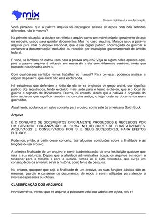 O nosso objetivo é a sua Aprovação

Você percebeu que a palavra arquivo foi empregada nessas situações com dois sentidos
diferentes, não é mesmo?
Na primeira situação, a doutora se referiu a arquivo como um móvel próprio, geralmente de aço
ou madeira, usado para guardar documentos. Mas no caso seguinte, Marcos usou a palavra
arquivo para citar o Arquivo Nacional, que é um órgão público encarregado de guardar e
conservar a documentação produzida ou recebida por instituições governamentais de âmbito
federal.
E você, se lembrou de outros usos para a palavra arquivo? Veja se algum deles aparece aqui,
pois a palavra arquivo é utilizada em nosso dia-a-dia com diferentes sentidos, ainda que
bastante relacionados entre si.
Com qual desses sentidos vamos trabalhar no manual? Para começar, podemos analisar a
origem da palavra, que ainda não está esclarecida.
Há estudiosos que defendem a idéia de ela ter se originado do grego arché, que significa
palácio dos registrados, tendo evoluído mais tarde para o termo archeion, que é o local de
guarda e depósito de documentos. Outros, no entanto, dizem que a palavra é originária do
latim archivum que significa, também no conceito antigo, o lugar onde os documentos eram
guardados.
Atualmente, adotamos um outro conceito para arquivo, como este do americano Solon Buck:
Arquivo
É O CONJUNTO DE DOCUMENTOS OFICIALMENTE PRODUZIDOS E RECEBIDOS POR
UM GOVERNO, ORGANIZAÇÃO OU FIRMA, NO DECORRER DE SUAS ATIVIDADES,
ARQUIVADOS E CONSERVADOS POR SI E SEUS SUCESSORES, PARA EFEITOS
FUTUROS.
Podemos, então, a partir desse conceito, tirar algumas conclusões sobre a finalidade e as
funções de um arquivo.
A primeira finalidade de um arquivo e servir à administração de uma instituição qualquer que
seja a sua natureza. Depois que a atividade administrativa acaba, os arquivos começam a
funcionar para a história e para a cultura. Temos aí a outra finalidade, que surge em
conseqüência da anterior: servir à história, como fonte de pesquisa.
No entanto, qualquer que seja a finalidade de um arquivo, as suas funções básicas são as
mesmas: guardar e conservar os documentos, de modo a serem utilizados para atender a
interesses pessoais ou oficiais.
CLASSIFICAÇÃO DOS ARQUIVOS
Provavelmente, vários tipos de arquivo já passaram pela sua cabeça até agora, não é?

 