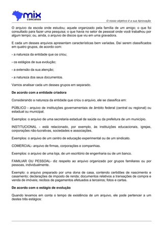 O nosso objetivo é a sua Aprovação

O arquivo da escola onde estudou; aquele organizado pela família de um amigo; o que foi
consultado para fazer uma pesquisa; o que havia no setor de pessoal onde você trabalhou por
algum tempo; ou, ainda, o arquivo de discos que viu em uma gravadora.
E cada um desses arquivos apresentam características bem variadas. Daí serem classificados
em quatro grupos, de acordo com:
- a natureza da entidade que os criou;
- os estágios de sua evolução;
- a extensão da sua atenção;
- a natureza dos seus documentos.
Vamos analisar cada um desses grupos em separado.
De acordo com a entidade criadora
Considerando a natureza da entidade que criou o arquivo, ele se classifica em:
PÚBLICO - arquivo de instituições governamentais de âmbito federal (central ou regional) ou
estadual ou municipal.
Exemplos: o arquivo de uma secretaria estadual de saúde ou da prefeitura de um município.
INSTITUCIONAL - está relacionado, por exemplo, às instituições educacionais, igrejas,
corporações não-lucrativas, sociedades e associações.
Exemplos: o arquivo de um centro de educação experimental ou de um sindicato.
COMERCIAL- arquivo de firmas, corporações e companhias.
Exemplos: o arquivo de uma loja, de um escritório de engenharia ou de um banco.
FAMILIAR OU PESSOAL- diz respeito ao arquivo organizado por grupos familiares ou por
pessoas, individualmente.
Exemplo: o arquivo preparado por uma dona de casa, contendo certidões de nascimento e
casamento; declarações de imposto de renda; documentos relativos a transações de compra e
venda de imóveis; recibos de pagamentos efetuados a terceiros; fotos e cartas.
De acordo com o estágio de evolução
Quando levamos em conta o tempo de existência de um arquivo, ele pode pertencer a um
destes três estágios:

 