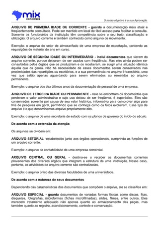 O nosso objetivo é a sua Aprovação

ARQUIVO DE PIUMEIRA IDADE OU CORRENTE - guarda a documentação mais atual e
freqüentemente consultada. Pode ser mantido em local de fácil acesso para facilitar a consulta.
Somente os funcionários da instituição têm competência sobre o seu trato, classificação e
utilização. O arquivo corrente é também conhecido como arquivo de movimento.
Exemplo: o arquivo do setor de almoxarifado de uma empresa de exportação, contendo as
requisições de material do ano em curso.
ARQUIVO DE SEGUNDA IDADE OU INTERMEDIÁRIO - inclui documentos que vieram do
arquivo corrente, porque deixaram de ser usados com freqüência. Mas eles ainda podem ser
consultados pelos órgãos que os produziram e os receberam, se surgir uma situação idêntica
àquela que os gerou. Não há necessidade de esses documentos serem conservados nas
proximidades das repartições ou escritórios, e a sua permanência no arquivo é transitória, uma
vez que estão apenas aguardando para serem eliminados ou remetidos ao arquivo
permanente.
Exemplo: o arquivo dos dez últimos anos da documentação de pessoal de uma empresa.
ARQUIVO DE TERCEIRA IDADE OU PERMANENTE - nele se encontram os documentos que
perderam o valor administrativo e cujo uso deixou de ser freqüente, é esporádico. Eles são
conservados somente por causa de seu valor histórico, informativo para comprovar algo para
fins de pesquisa em geral, permitindo que se conheça como os fatos evoluíram. Esse tipo de
arquivo é o que denominamos arquivo propriamente dito.
Exemplo: o arquivo de uma secretaria de estado com os planos de governo do início do século.
De acordo com a extensão da atenção
Os arquivos se dividem em:
ARQUIVO SETORIAL -estabelecido junto aos órgãos operacionais, cumprindo as funções de
um arquivo corrente.
Exemplo: o arquivo da contabilidade de uma empresa comercial.
ARQUIVO CENTRAL OU GERAL - destina-se a receber os documentos correntes
provenientes dos diversos órgãos que integram a estrutura de uma instituição. Nesse caso,
portanto, as atividades de arquivo corrente são centralizadas.
Exemplo: o arquivo único das diversas faculdades de uma universidade.
De acordo com a natureza de seus documentos
Dependendo das características dos documentos que compõem o arquivo, ele se classifica em:
ARQUIVO ESPECIAL - guarda documentos de variadas formas físicas como discos, fitas,
disquetes, fotografias, microformas (fichas microfilmadas), slides, filmes, entre outros. Eles
merecem tratamento adequado não apenas quanto ao armazenamento das peças, mas
também quanto ao registro, acondicionamento, controle e conservação.

 