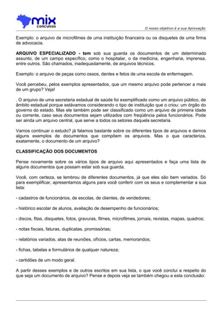 O nosso objetivo é a sua Aprovação

Exemplo: o arquivo de microfilmes de uma instituição financeira ou os disquetes de uma firma
de advocacia.
ARQUIVO ESPECIALIZADO - tem sob sua guarda os documentos de um determinado
assunto, de um campo específico, como o hospitalar, o da medicina, engenharia, imprensa,
entre outros. São chamados, inadequadamente, de arquivos técnicos.
Exemplo: o arquivo de peças como ossos, dentes e fetos de uma escola de enfermagem.
Você percebeu, pelos exemplos apresentados, que um mesmo arquivo pode pertencer a mais
de um grupo? Veja!
. O arquivo de uma secretaria estadual de saúde foi exemplificado como um arquivo público, de
âmbito estadual porque estávamos considerando o tipo de instituição que o criou: um órgão do
governo do estado. Mas ele também pode ser classificado como um arquivo de primeira idade
ou corrente, caso seus documentos sejam utilizados com freqüência pelos funcionários. Pode
ser ainda um arquivo central, que serve a todos os setores daquela secretaria.
Vamos continuar o estudo? já falamos bastante sobre os diferentes tipos de arquivos e demos
alguns exemplos de documentos que compõem os arquivos. Mas o que caracteriza,
exatamente, o documento de um arquivo?
CLASSIFICAÇÃO DOS DOCUMENTOS
Pense novamente sobre os vários tipos de arquivo aqui apresentados e faça uma lista de
alguns documentos que possam estar sob sua guarda.
Você, com certeza, se lembrou de diferentes documentos, já que eles são bem variados. Só
para exemplificar, apresentamos alguns para você conferir com os seus e complementar a sua
lista:
- cadastros de funcionários, de escolas, de clientes, de vendedores;
- histórico escolar de alunos, avaliação de desempenho de funcionários;
- discos, fitas, disquetes, fotos, gravuras, filmes, microfilmes, jornais, revistas, mapas, quadros;
- notas fiscais, faturas, duplicatas, promissórias;
- relatórios variados, atas de reuniões, ofícios, cartas, memorandos;
- fichas, tabelas e formulários de qualquer natureza;
- certidões de um modo geral.
A partir desses exemplos e de outros escritos em sua lista, o que você conclui a respeito do
que seja um documento de arquivo? Pense e depois veja se também chegou a esta conclusão:

 