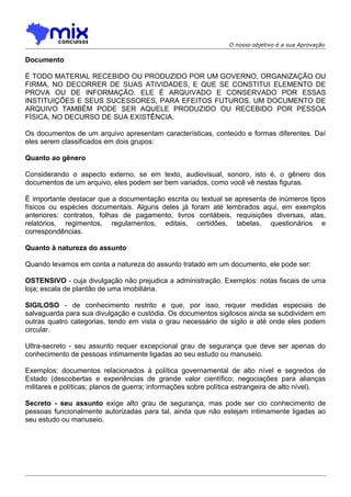 O nosso objetivo é a sua Aprovação

Documento
É TODO MATERIAL RECEBIDO OU PRODUZIDO POR UM GOVERNO, ORGANIZAÇÃO OU
FIRMA, NO DECORRER DE SUAS ATIVIDADES, E QUE SE CONSTITUI ELEMENTO DE
PROVA OU DE INFORMAÇÃO. ELE É ARQUIVADO E CONSERVADO POR ESSAS
INSTITUIÇÕES E SEUS SUCESSORES, PARA EFEITOS FUTUROS. UM DOCUMENTO DE
ARQUIVO TAMBÉM PODE SER AQUELE PRODUZIDO OU RECEBIDO POR PESSOA
FÍSICA, NO DECURSO DE SUA EXISTÊNCIA.
Os documentos de um arquivo apresentam características, conteúdo e formas diferentes. Daí
eles serem classificados em dois grupos:
Quanto ao gênero
Considerando o aspecto externo, se em texto, audiovisual, sonoro, isto é, o gênero dos
documentos de um arquivo, eles podem ser bem variados, como você vê nestas figuras.
É importante destacar que a documentação escrita ou textual se apresenta de inúmeros tipos
físicos ou espécies documentais. Alguns deles já foram até lembrados aqui, em exemplos
anteriores: contratos, folhas de pagamento, livros contábeis, requisições diversas, atas,
relatórios, regimentos, regulamentos, editais, certidões, tabelas, questionários e
correspondências.
Quanto à natureza do assunto
Quando levamos em conta a natureza do assunto tratado em um documento, ele pode ser:
OSTENSIVO - cuja divulgação não prejudica a administração. Exemplos: notas fiscais de uma
loja; escala de plantão de uma imobiliária.
SIGILOSO - de conhecimento restrito e que, por isso, requer medidas especiais de
salvaguarda para sua divulgação e custódia. Os documentos sigilosos ainda se subdividem em
outras quatro categorias, tendo em vista o grau necessário de sigilo e até onde eles podem
circular.
Ultra-secreto - seu assunto requer excepcional grau de segurança que deve ser apenas do
conhecimento de pessoas intimamente ligadas ao seu estudo ou manuseio.
Exemplos: documentos relacionados à política governamental de alto nível e segredos de
Estado (descobertas e experiências de grande valor científico; negociações para alianças
militares e políticas; planos de guerra; informações sobre política estrangeira de alto nível).
Secreto - seu assunto exige alto grau de segurança, mas pode ser cio conhecimento de
pessoas funcionalmente autorizadas para tal, ainda que não estejam intimamente ligadas ao
seu estudo ou manuseio.

 