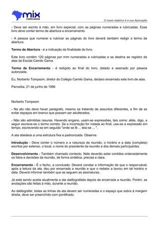 O nosso objetivo é a sua Aprovação

- Deve ser escrito à mão, em livro especial, com as páginas numeradas e rubricadas. Esse
livro deve conter termo de abertura e encerramento.
- A pessoa que numerar e rubricar as páginas do livro deverá também redigir o termo de
abertura.
Termo de Abertura - é a indicação da finalidade do livro.
Este livro contém 120 páginas por mim numeradas e rubricadas e se destina ao registro de
atas da Escola Camilo Gama.
Termo de Encerramento - é redigido ao final do livro, datado e assinado por pessoa
autorizada.
Eu, Norberto Tompsom, diretor do Colégio Camilo Gama, declaro encerrado este livro de atas.
Parnaíba, 21 de junho de 1996

Norberto Tompsom
- Na ato não deve haver parágrafo, mesmo se tratando de assuntos diferentes, a fim de se
evitar espaços em branco que possam ser adulterados.
- Não são admitidas rasuras. Havendo engano, usam-se expressões, tais como: aliás, digo, a
seguir escreve-se o termo correto. Se a incorreção for notada ao final, usa-se a expressão em
tempo, escrevendo-se em seguida "onde se lê ... leia-se ... ".
A ata obedece a uma estrutura fixa e padronizada. Observe:
Introdução - Deve conter o número e a natureza da reunião, o horário e a data (completa)
escritos por extenso, o local, o nome do presidente da reunião e dos demais participantes.
Desenvolvimento - Também chamado contexto. Nele deverão estar contidos ordenadamente
os fatos e decisões da reunião, de forma sintética, precisa e clara.
Encerramento - É o fecho, a conclusão. Deverá constar a informação de que o respon sável,
após a leitura da ata, deu por encerrada a reunião e que o redator a lavrou em tal horário e
data. Deverá informar também que se seguem as assinaturas.
Já está sendo aceita atualmente a ata datilografada depois de encerrada a reunião. Porém, as
anotações são feitas à mão, durante a reunião.
Ao datilografar, todas as linhas da ata devem ser numeradas e o espaço que sobra à margem
direita, deve ser preenchido com pontilhado.

 