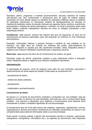 O nosso objetivo é a sua Aprovação

Exemplos: planos, programas e medidas governamentais; assuntos extraídos de matéria
ultra-secreta que, sem comprometer o excepcional grau de sigilo da matéria original,
necessitam de maior difusão (planos ou detalhes de operações militares); planos ou detalhes
de operações econômicas ou financeiras; projetos de aperfeiçoamento em técnicas ou
materiais já existentes; dados de elevado interesse sob aspectos físicos, políticos, econômicos,
psicossociais e militares de países estrangeiros, e também, os meios e processos pelos quais
foram obtidos; materiais criptográficos (escritos em cifras ou códigos) importantes e sem
classificação anterior.
Confidencial - seu assunto, embora não requeira alto grau de segurança, só deve ser do
conhecimento de pessoas autorizadas, para não prejudicar um indivíduo ou criar embaraços
administrativos.
Exemplos: informações relativas a pessoal, finanças e material de uma entidade ou um
indivíduo, cujo sigilo deve ser mantido por interesse das partes; rádio-freqüência de
importância especial ou aquelas que são usualmente trocadas; cartas, fotografias aéreas e
negativos que indiquem instalações importantes para a segurança nacional.
Reservado - seu assunto não deve ser do conhecimento do público, em geral.
Exemplos: partes de planos, programas, projetos e suas respectivas ordens e execução;
cartas, fotografias aéreas e negativos que indiquem instalações importantes.
ORGANIZAÇÃO
A organização de arquivos, como de qualquer outro setor de uma instituição, pressupõe o
desenvolvimento de várias etapas de trabalho, Estas fases se constituiriam em:
- levantamento de dados;
- análise dos dados coletados;
- planejamento;
- implantação e acompanhamento.
Levantamento de dados
Se arquivo é o conjunto de documentos recebidos e produzidos por uma entidade, seja ela
pública ou privada, no decorrer de suas atividades, claro está que, sem o conhecimento dessa
entidade - sua estrutura e alterações, seus objetivos e funcionamento seria bastante difícil
compreender e avaliar o verdadeiro significado de sua documentação.
O levantamento deve ter início pelo exame dos estatutos, regimentos, regulamentos, normas,
organogramas e demais documentos constitutivos da instituição mantenedora do arquivo e ser
complementado pela coleta de informações sobre a sua documentação.
Assim sendo, é preciso analisar o gênero dos documentos (escritos ou textuais, audiovisuais,
cartográficos, iconográficos, informáticos etc.); as espécies de documentos mais freqüentes

 
