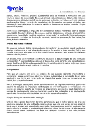 O nosso objetivo é a sua Aprovação

(cartas, faturas, relatórios, projetos, questionários etc.); os modelos e formulários em uso;
volume e estado de conservação do acervo; arranjo e classificação dos documentos (métodos
de arquivamento adotados); existência de registros e protocolos (em fichas, em livro); média de
arquivamentos diários; controle de empréstimo de documentos; processes adotados para
conservação e reprodução de documentos; existência de normas de arquivo, manuais, códigos
de classificação etc.
Além dessas informações, o arquivista deve acrescentar dados e referências sobre o pessoal
encarregado do arquivo (número de pessoas, nível de escolaridade, formação profissional); o
equipamento (quantidade, modelos, estado de conservação); a localização física (extensão da
Área ocupada, condições de iluminação, umidade, estado de conservação das instalações,
proteção contra incêndio).
Análise dos dados coletados
De posse de todos os dados mencionados no item anterior, o especialista estará habilitado a
analisar objetivamente a real situação dos serviços de arquivo, e fazer seu diagnóstico para
formular e propor as alterações e medidas mais indicadas, em cada caso, a serem adotadas no
sistema a ser implantado.
Em síntese, trata-se de verificar se estrutura, atividades e documentação de uma instituição
correspondem A sua realidade operacional. O diagnóstico seria, portanto, uma constatação dos
pontos de atrito, de falhas ou lacunas existentes no complexo administrativo, enfim, das razoes
que impedem o funcionamento eficiente do arquivo.
Planejamento
Para que um arquivo, em todos os estágios de sua evolução (corrente, intermediário e
permanente) possa cumprir seus objetivos, torna-se indispensável a formulação de um plano
arquivístico que tenha em conta tanto as disposições legais como as necessidades da
instituição a que pretende servir.
Para a elaboração desse plano devem ser considerados os seguintes elementos: posição do
arquivo na estrutura da instituição; centralização ou descentralização e coordenação dos
serviços de arquivo; escolha de métodos de arquivamento adequados; estabelecimento de
normas de funcionamento; recursos humanos; escolha das instalações e do equipamento;
constituição de arquivos intermediário e permanente; recursos financeiros.
Posição do arquivo na estrutura da instituição
Embora não se possa determinar, de forma generalizada, qual a melhor posição do órgão de
arquivo na estrutura de uma instituição, recomenda-se que esta seja a mais elevada possível,
isto é, que o arquivo seja subordinado a um órgão hierarquicamente superior, tendo em vista
que irá atender a setores e funcionários de diferentes níveis de autoridade. A adoção desse
critério evitará sérios problemas na Área das relações humanas e das comunicações
administrativas.

 