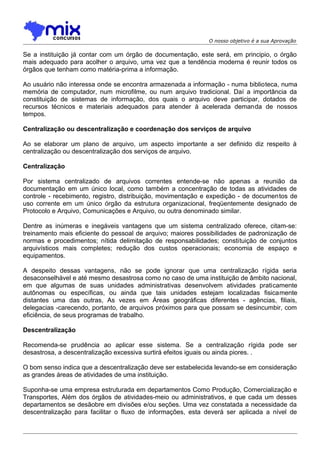 O nosso objetivo é a sua Aprovação

Se a instituição já contar com um órgão de documentação, este será, em principio, o órgão
mais adequado para acolher o arquivo, uma vez que a tendência moderna é reunir todos os
órgãos que tenham como matéria-prima a informação.
Ao usuário não interessa onde se encontra armazenada a informação - numa biblioteca, numa
memória de computador, num microfilme, ou num arquivo tradicional. Daí a importância da
constituição de sistemas de informação, dos quais o arquivo deve participar, dotados de
recursos técnicos e materiais adequados para atender à acelerada demanda de nossos
tempos.
Centralização ou descentralização e coordenação dos serviços de arquivo
Ao se elaborar um plano de arquivo, um aspecto importante a ser definido diz respeito à
centralização ou descentralização dos serviços de arquivo.
Centralização
Por sistema centralizado de arquivos correntes entende-se não apenas a reunião da
documentação em um único local, como também a concentração de todas as atividades de
controle - recebimento, registro, distribuição, movimentação e expedição - de documentos de
uso corrente em um único órgão da estrutura organizacional, freqüentemente designado de
Protocolo e Arquivo, Comunicações e Arquivo, ou outra denominado similar.
Dentre as inúmeras e inegáveis vantagens que um sistema centralizado oferece, citam-se:
treinamento mais eficiente do pessoal de arquivo; maiores possibilidades de padronização de
normas e procedimentos; nítida delimitação de responsabilidades; constituição de conjuntos
arquivísticos mais completes; redução dos custos operacionais; economia de espaço e
equipamentos.
A despeito dessas vantagens, não se pode ignorar que uma centralização rígida seria
desaconselhável e até mesmo desastrosa como no caso de uma instituição de âmbito nacional,
em que algumas de suas unidades administrativas desenvolvem atividades praticamente
autônomas ou específicas, ou ainda que tais unidades estejam localizadas fisicamente
distantes uma das outras, As vezes em Áreas geográficas diferentes - agências, filiais,
delegacias -carecendo, portanto, de arquivos próximos para que possam se desincumbir, com
eficiência, de seus programas de trabalho.
Descentralização
Recomenda-se prudência ao aplicar esse sistema. Se a centralização rígida pode ser
desastrosa, a descentralização excessiva surtirá efeitos iguais ou ainda piores. .
O bom senso indica que a descentralização deve ser estabelecida levando-se em consideração
as grandes áreas de atividades de uma instituição.
Suponha-se uma empresa estruturada em departamentos Como Produção, Comercialização e
Transportes, Além dos órgãos de atividades-meio ou administrativos, e que cada um desses
departamentos se desãobre em divisões e/ou seções. Uma vez constatada a necessidade da
descentralização para facilitar o fluxo de informações, esta deverá ser aplicada a nível de

 