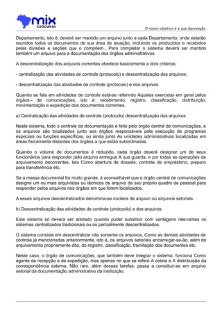 O nosso objetivo é a sua Aprovação

Departamento, isto é, deverá ser mantido um arquivo junto a cada Departamento, onde estarão
reunidos todos os documentos de sua área de atuação, incluindo os produzidos e recebidos
pelas divisões e seções que o compõem.. Para completar o sistema deverá ser mantido
também um arquivo para a documentação dos órgãos administrativos.
A descentralização dos arquivos correntes obedece basicamente a dois critérios:
- centralização das atividades de controle (protocolo) e descentralização dos arquivos;
- descentralização das atividades de controle (protocolo) e dos arquivos.
Quando se fala em atividades de controle está-se referindo Aquelas exercidas em geral pelos
órgãos.- de comunicações, isto é: recebimento, registro, classificação, distribuição,
movimentação e expedição dos documentos correntes.
a) Centralização das atividades de controle (protocolo) descentralização dos arquivos
Neste sistema, todo o controle da documentação é feito pelo órgão central de comunicações, e
os arquivos são localizados junto aos órgãos responsáveis pela execução de programas
especiais ou funções específicas, ou ainda junto As unidades administrativas localizadas em
áreas fisicamente distantes dos órgãos a que estão subordinadas.
Quando o volume de documentos é reduzido, cada órgão deverá designar um de seus
funcionários para responder pelo arquivo entregue A sua guarda, e por todas as operações de
arquivamento decorrentes, tais Como abertura de dossiês, controle de empréstimo, preparo
para transferência etc.
Se a massa documental for muito grande, é aconselhável que o órgão central de comunicações
designe um ou mais arquivistas ou técnicos de arquivo de seu próprio quadro de pessoal para
responder pelos arquivos nos órgãos em que forem localizados.
A esses arquivos descentralizados denomina-se núcleos de arquivo ou arquivos setoriais.
b) Descentralização das atividades de controle (protocolo) e dos arquivos
Este sistema só deverá ser adotado quando puder substituir com vantagens rele vantes os
sistemas centralizados tradicionais ou os parcialmente descentralizados.
O sistema consiste em descentralizar não somente os arquivos, Como as demais atividades de
controle já mencionadas anteriormente, isto é, os arquivos setoriais encarregar-se-ão, além do
arquivamento propriamente dito, do registro, classificação, tramitação dos documentos etc.
Neste caso, o órgão de comunicações, que também deve integrar o sistema, funciona Como
agente de recepção e de expedição, mas apenas no que se refere A coleta e A distribuição da
correspondência externa. Não raro, além dessas tarefas, passa a constituir-se em arquivo
setorial da documentação administrativo da instituição.

 